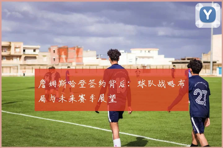 詹姆斯哈登签约背后：球队战略布局与未来赛季展望