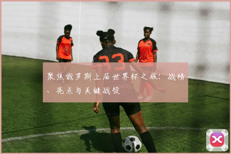 聚焦俄罗斯上届世界杯之旅：战绩、亮点与关键战役