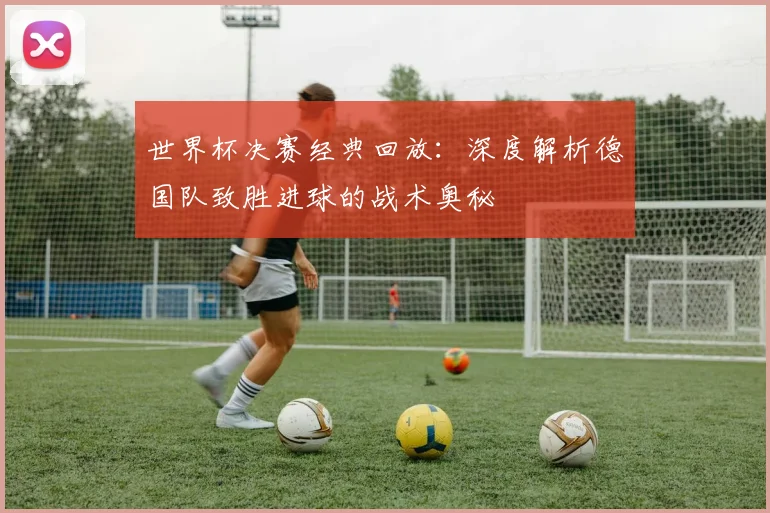 世界杯决赛经典回放:深度解析德国队致胜进球的战术奥秘