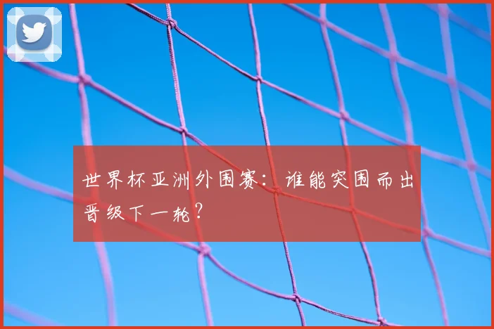 世界杯亚洲外围赛:谁能突围而出晋级下一轮?