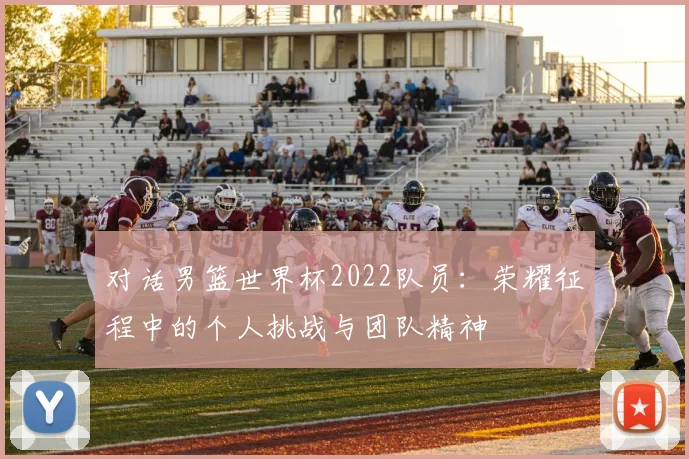 对话男篮世界杯2022队员:荣耀征程中的个人挑战与团队精神