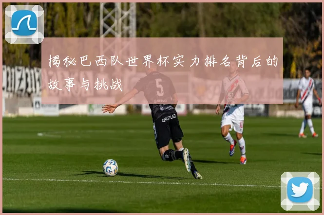 揭秘巴西队世界杯实力排名背后的故事与挑战