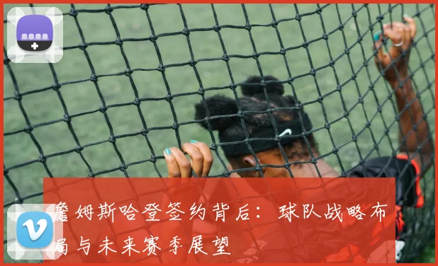 詹姆斯哈登签约背后：球队战略布局与未来赛季展望