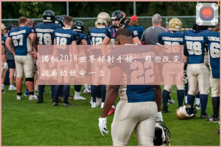 揭秘2018世界杯射手榜：那些改变战局的致命一击