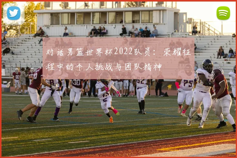 对话男篮世界杯2022队员:荣耀征程中的个人挑战与团队精神