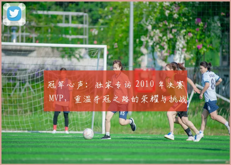 冠军心声：独家专访 2010 年决赛 MVP，重温夺冠之路的荣耀与挑战