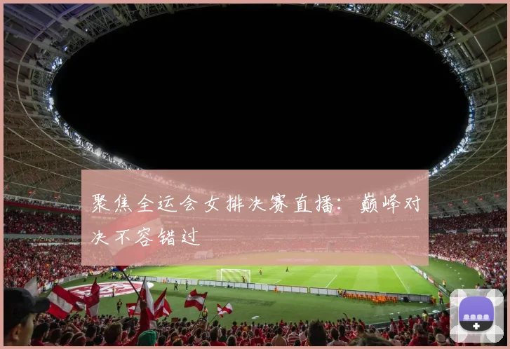 聚焦全运会女排决赛直播：巅峰对决不容错过