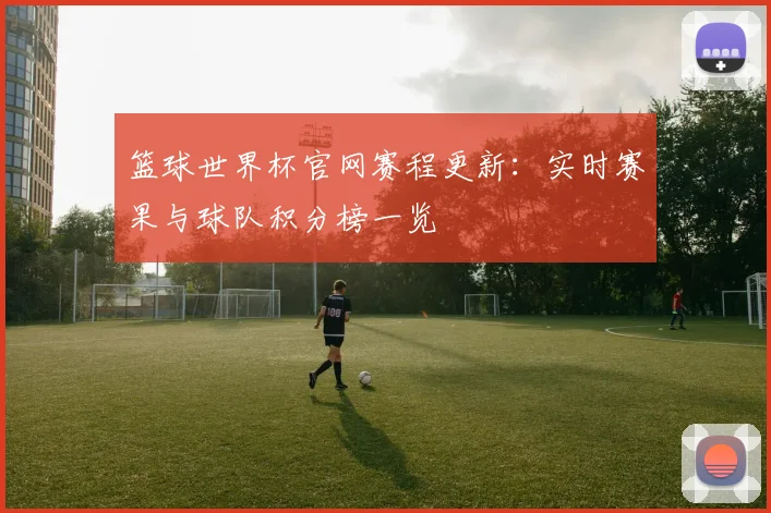 篮球世界杯官网赛程更新：实时赛果与球队积分榜一览